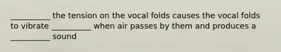 __________ the tension on the vocal folds causes the vocal folds to vibrate __________ when air passes by them and produces a __________ sound