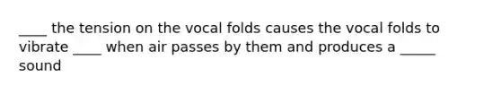 ____ the tension on the vocal folds causes the vocal folds to vibrate ____ when air passes by them and produces a _____ sound