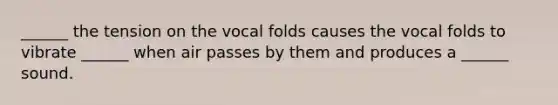 ______ the tension on the vocal folds causes the vocal folds to vibrate ______ when air passes by them and produces a ______ sound.