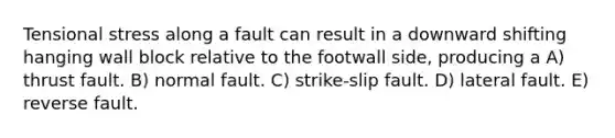 Tensional stress along a fault can result in a downward shifting hanging wall block relative to the footwall side, producing a A) thrust fault. B) normal fault. C) strike-slip fault. D) lateral fault. E) reverse fault.