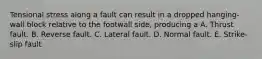 Tensional stress along a fault can result in a dropped hanging-wall block relative to the footwall side, producing a A. Thrust fault. B. Reverse fault. C. Lateral fault. D. Normal fault. E. Strike-slip fault