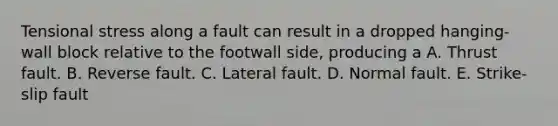 Tensional stress along a fault can result in a dropped hanging-wall block relative to the footwall side, producing a A. Thrust fault. B. Reverse fault. C. Lateral fault. D. Normal fault. E. Strike-slip fault