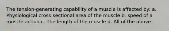 The tension-generating capability of a muscle is affected by: a. Physiological cross-sectional area of the muscle b. speed of a muscle action c. The length of the muscle d. All of the above