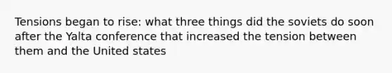 Tensions began to rise: what three things did the soviets do soon after the Yalta conference that increased the tension between them and the United states
