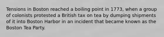 Tensions in Boston reached a boiling point in 1773, when a group of colonists protested a British tax on tea by dumping shipments of it into Boston Harbor in an incident that became known as the Boston Tea Party.