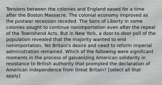 Tensions between the colonies and England eased for a time after the Boston Massacre. The colonial economy improved as the postwar recession receded. The Sons of Liberty in some colonies sought to continue nonimportation even after the repeal of the Townshend Acts. But in New York, a door-to-door poll of the population revealed that the majority wanted to end nonimportation. Yet Britain's desire and need to reform imperial administration remained. Which of the following were significant moments in the process of galvanizing American solidarity in resistance to British authority that prompted the declaration of American independence from Great Britain? [select all that apply]