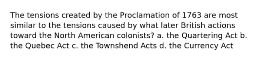 The tensions created by the Proclamation of 1763 are most similar to the tensions caused by what later British actions toward the North American colonists? a. the Quartering Act b. the Quebec Act c. the Townshend Acts d. the Currency Act