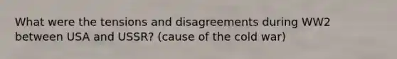 What were the tensions and disagreements during WW2 between USA and USSR? (cause of the cold war)