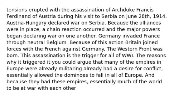 tensions erupted with the assassination of Archduke Francis Ferdinand of Austria during his visit to Serbia on June 28th, 1914. Austria-Hungary declared war on Serbia. Because the alliances were in place, a chain reaction occurred and the major powers began declaring war on one another. Germany invaded France through neutral Belgium. Because of this action Britain joined forces with the French against Germany. The Western Front was born. This assassination is the trigger for all of WWI. The reasons why it triggered it you could argue that many of the empires in Europe were already militaring already had a desire for conflict, essentially allowed the dominoes to fall in all of Europe. And because they had these empires, essentially much of the world to be at war with each other