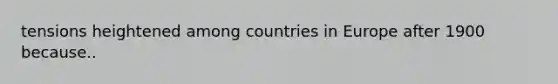 tensions heightened among countries in Europe after 1900 because..