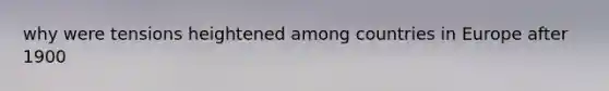 why were tensions heightened among countries in Europe after 1900