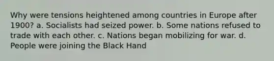 Why were tensions heightened among countries in Europe after 1900? a. Socialists had seized power. b. Some nations refused to trade with each other. c. Nations began mobilizing for war. d. People were joining the Black Hand