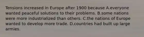 Tensions increased in Europe after 1900 because A.everyone wanted peaceful solutions to their problems. B.some nations were more industrialized than others. C.the nations of Europe wanted to develop more trade. D.countries had built up large armies.