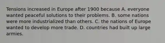 Tensions increased in Europe after 1900 because A. everyone wanted peaceful solutions to their problems. B. some nations were more industrialized than others. C. the nations of Europe wanted to develop more trade. D. countries had built up large armies.