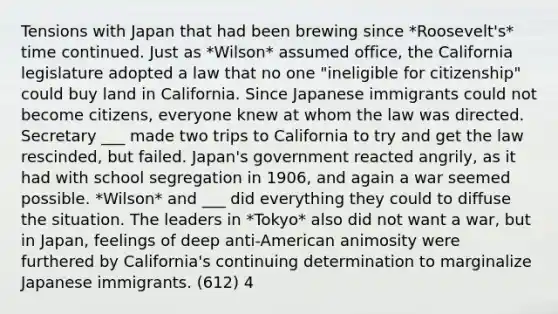 Tensions with Japan that had been brewing since *Roosevelt's* time continued. Just as *Wilson* assumed office, the California legislature adopted a law that no one "ineligible for citizenship" could buy land in California. Since Japanese immigrants could not become citizens, everyone knew at whom the law was directed. Secretary ___ made two trips to California to try and get the law rescinded, but failed. Japan's government reacted angrily, as it had with school segregation in 1906, and again a war seemed possible. *Wilson* and ___ did everything they could to diffuse the situation. The leaders in *Tokyo* also did not want a war, but in Japan, feelings of deep anti-American animosity were furthered by California's continuing determination to marginalize Japanese immigrants. (612) 4