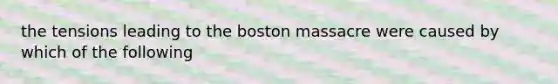 the tensions leading to the boston massacre were caused by which of the following