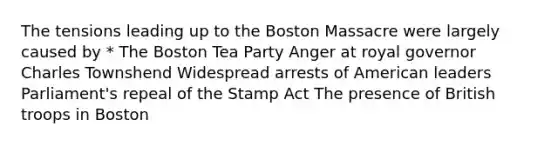 The tensions leading up to the Boston Massacre were largely caused by * The Boston Tea Party Anger at royal governor Charles Townshend Widespread arrests of American leaders Parliament's repeal of the Stamp Act The presence of British troops in Boston