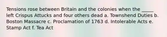 Tensions rose between Britain and the colonies when the _____ left Crispus Attucks and four others dead a. Townshend Duties b. Boston Massacre c. Proclamation of 1763 d. Intolerable Acts e. Stamp Act f. Tea Act