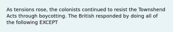 As tensions rose, the colonists continued to resist the Townshend Acts through boycotting. The British responded by doing all of the following EXCEPT