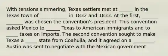 With tensions simmering, Texas settlers met at ______ in the Texas town of ____ _______ in 1832 and 1833. At the first, _______ _______ was chosen the convention's president. This convention asked Mexico to ______ Texas to American immigrants and to _____ taxes on imports. The second convention sought to make Texas a _____ state from Coahuila, and it agreed on a _________. Austin was sent to negotiate with the Mexican government.