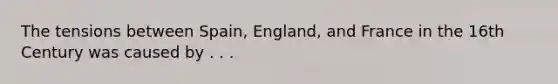 The tensions between Spain, England, and France in the 16th Century was caused by . . .