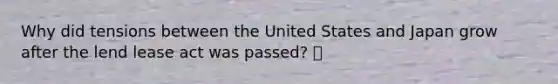 Why did tensions between the United States and Japan grow after the lend lease act was passed? 🍍