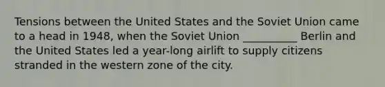 Tensions between the United States and the Soviet Union came to a head in 1948, when the Soviet Union __________ Berlin and the United States led a year-long airlift to supply citizens stranded in the western zone of the city.