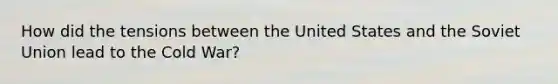 How did the tensions between the United States and the Soviet Union lead to the Cold War?