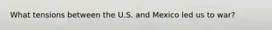 What tensions between the U.S. and Mexico led us to war?