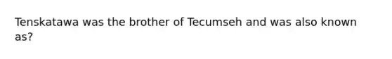 Tenskatawa was the brother of Tecumseh and was also known as?