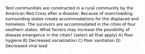 Tent communities are constructed in a rural community by the American Red Cross after a disaster. Because of overcrowding, surrounding states create accommodations for the displaced and homeless. The survivors are accommodated in the cities of four southern states. What factors may increase the possibility of disease emergence in the cities? (select all that apply) A) Poor hygiene B) Decreased socialization C) Poor sanitation D) Decreased viral load