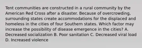 Tent communities are constructed in a rural community by the American Red Cross after a disaster. Because of overcrowding, surrounding states create accommodations for the displaced and homeless in the cities of four Southern states. Which factor may increase the possibility of disease emergence in the cities? A. Decreased socialization B. Poor sanitation C. Decreased viral load D. Increased violence