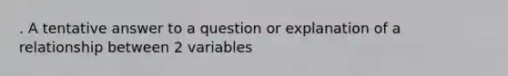 . A tentative answer to a question or explanation of a relationship between 2 variables