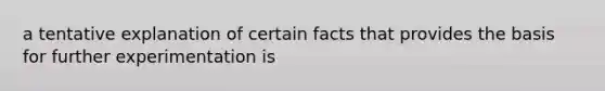 a tentative explanation of certain facts that provides the basis for further experimentation is