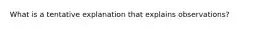 What is a tentative explanation that explains observations?