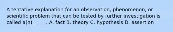 A tentative explanation for an observation, phenomenon, or scientific problem that can be tested by further investigation is called a(n) _____. A. fact B. theory C. hypothesis D. assertion