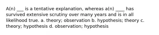 A(n) ___ is a tentative explanation, whereas a(n) ____ has survived extensive scrutiny over many years and is in all likelihood true. a. theory; observation b. hypothesis; theory c. theory; hypothesis d. observation; hypothesis