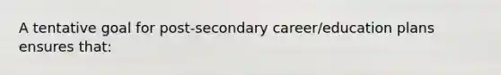 A tentative goal for post-secondary career/education plans ensures that: