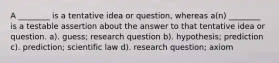 A ________ is a tentative idea or question, whereas a(n) ________ is a testable assertion about the answer to that tentative idea or question. a). guess; research question b). hypothesis; prediction c). prediction; scientific law d). research question; axiom