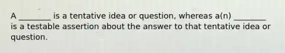 A ________ is a tentative idea or question, whereas a(n) ________ is a testable assertion about the answer to that tentative idea or question.