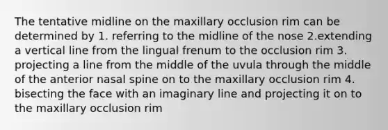 The tentative midline on the maxillary occlusion rim can be determined by 1. referring to the midline of the nose 2.extending a vertical line from the lingual frenum to the occlusion rim 3. projecting a line from the middle of the uvula through the middle of the anterior nasal spine on to the maxillary occlusion rim 4. bisecting the face with an imaginary line and projecting it on to the maxillary occlusion rim