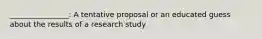 ________________: A tentative proposal or an educated guess about the results of a research study