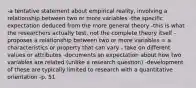 -a tentative statement about empirical reality, involving a relationship between two or more variables -the specific expectation deduced from the more general theory -this is what the researchers actually test, not the complete theory itself -proposes a relationship between two or more variables = a characteristics or property that can vary - take on different values or attributes -documents an expectation about how two variables are related (unlike a research question) -development of these are typically limited to research with a quantitative orientation -p. 51