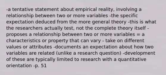 -a tentative statement about empirical reality, involving a relationship between two or more variables -the specific expectation deduced from the more general theory -this is what the researchers actually test, not the complete theory itself -proposes a relationship between two or more variables = a characteristics or property that can vary - take on different values or attributes -documents an expectation about how two variables are related (unlike a research question) -development of these are typically limited to research with a quantitative orientation -p. 51