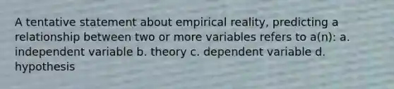 A tentative statement about empirical reality, predicting a relationship between two or more variables refers to a(n): a. independent variable b. theory c. dependent variable d. hypothesis