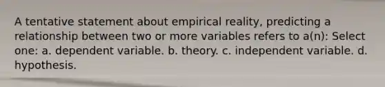 A tentative statement about empirical reality, predicting a relationship between two or more variables refers to a(n): Select one: a. dependent variable. b. theory. c. independent variable. d. hypothesis.