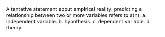 A tentative statement about empirical reality, predicting a relationship between two or more variables refers to a(n): a. independent variable. b. hypothesis. c. dependent variable. d. theory.