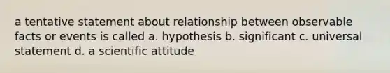 a tentative statement about relationship between observable facts or events is called a. hypothesis b. significant c. universal statement d. a scientific attitude