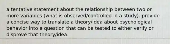 a tentative statement about the relationship between two or more variables (what is observed/controlled in a study). provide a concise way to translate a theory/idea about psychological behavior into a question that can be tested to either verify or disprove that theory/idea.