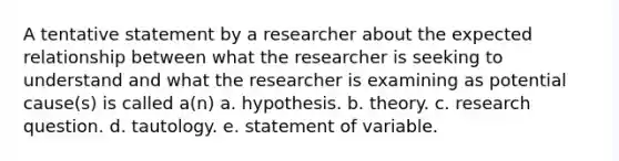 A tentative statement by a researcher about the expected relationship between what the researcher is seeking to understand and what the researcher is examining as potential cause(s) is called a(n) a. hypothesis. b. theory. c. research question. d. tautology. e. statement of variable.